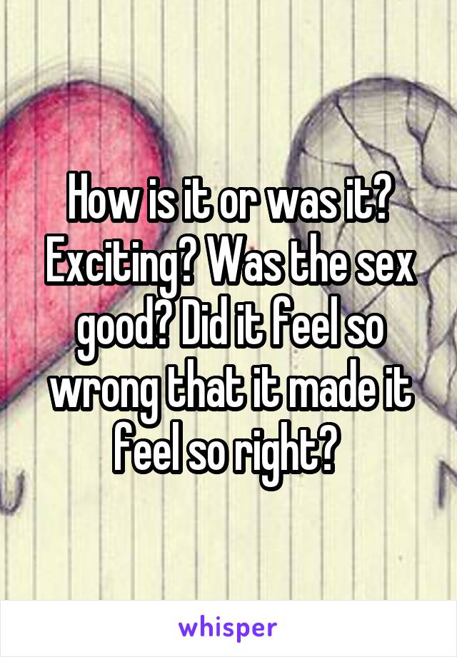 How is it or was it? Exciting? Was the sex good? Did it feel so wrong that it made it feel so right? 