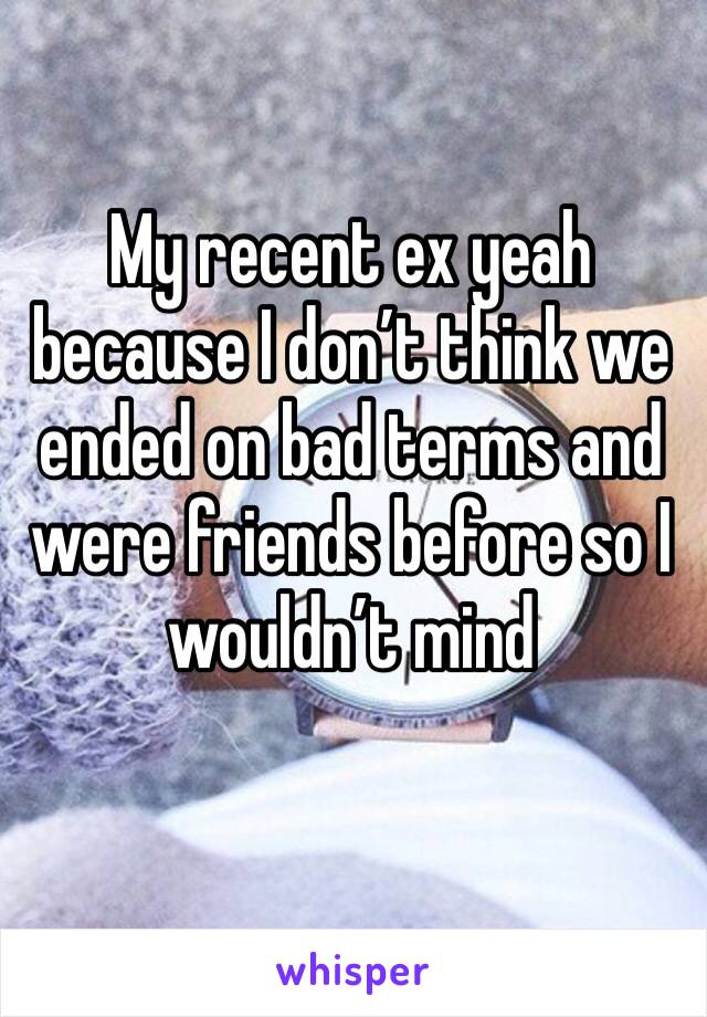My recent ex yeah because I don’t think we ended on bad terms and were friends before so I wouldn’t mind