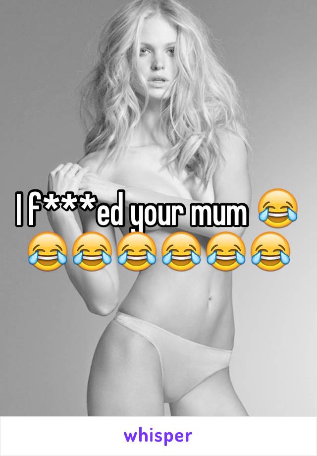 I f***ed your mum 😂😂😂😂😂😂😂