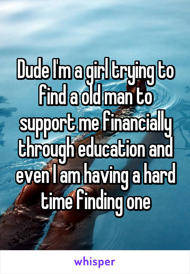 Dude I'm a girl trying to find a old man to support me financially through education and even I am having a hard time finding one