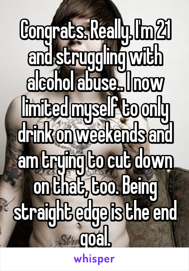 Congrats. Really. I'm 21 and struggling with alcohol abuse.. I now limited myself to only drink on weekends and am trying to cut down on that, too. Being straight edge is the end goal.