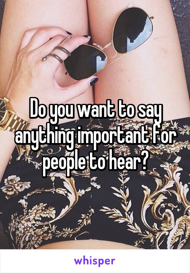 Do you want to say anything important for people to hear?
