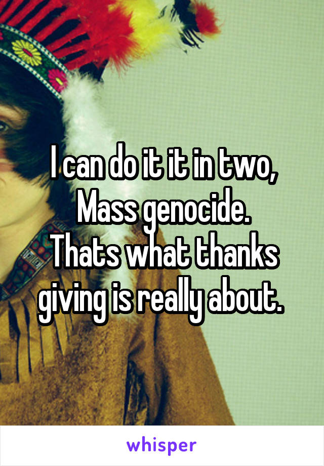 I can do it it in two,
Mass genocide.
Thats what thanks giving is really about. 