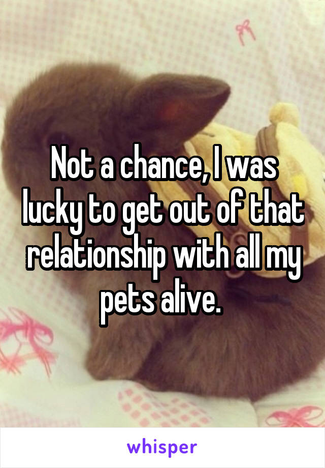 Not a chance, I was lucky to get out of that relationship with all my pets alive. 