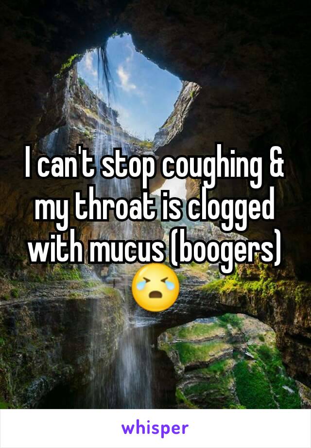 I can't stop coughing & my throat is clogged with mucus (boogers) 😭