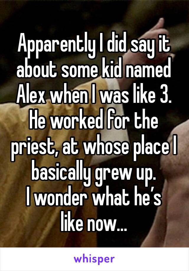 Apparently I did say it about some kid named Alex when I was like 3.
He worked for the priest, at whose place I basically grew up.
I wonder what he’s like now...