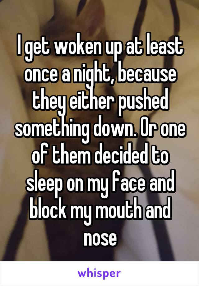 I get woken up at least once a night, because they either pushed something down. Or one of them decided to sleep on my face and block my mouth and nose