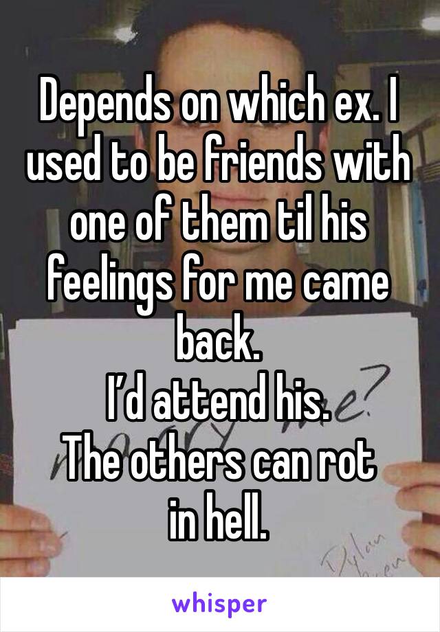Depends on which ex. I used to be friends with one of them til his feelings for me came back.
I’d attend his.
The others can rot in hell.