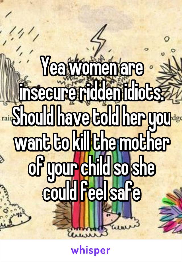 Yea women are insecure ridden idiots. Should have told her you want to kill the mother of your child so she could feel safe