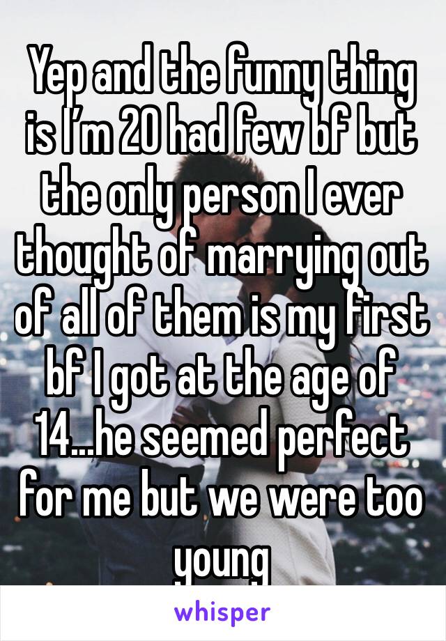 Yep and the funny thing is I’m 20 had few bf but the only person I ever thought of marrying out of all of them is my first bf I got at the age of 14...he seemed perfect for me but we were too young 