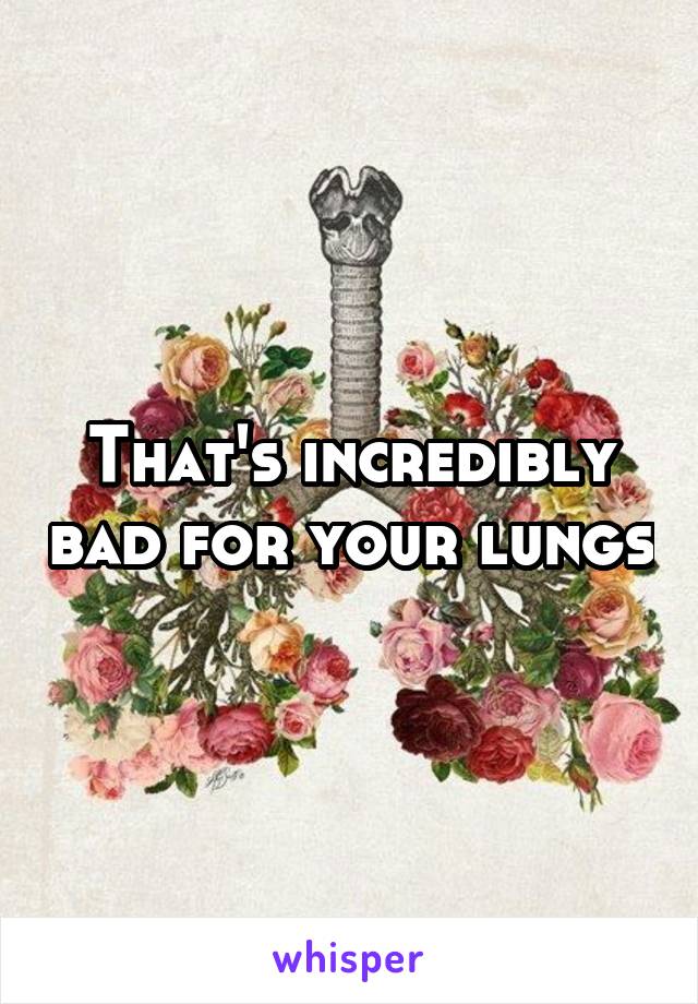 That's incredibly bad for your lungs
