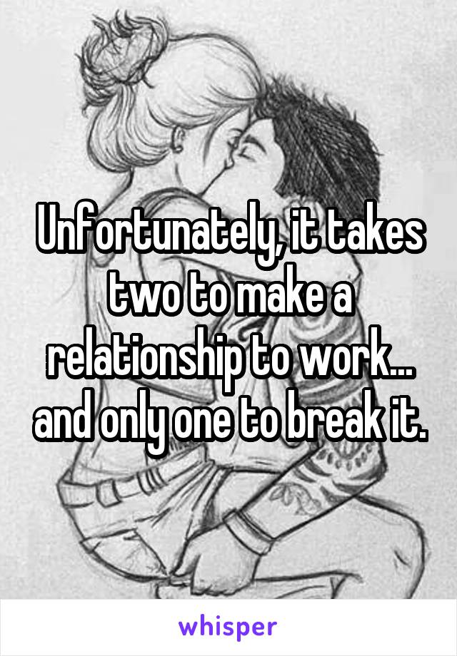 Unfortunately, it takes two to make a relationship to work... and only one to break it.