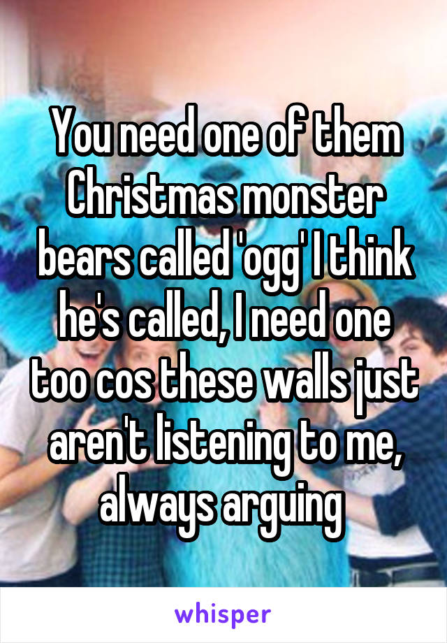 You need one of them Christmas monster bears called 'ogg' I think he's called, I need one too cos these walls just aren't listening to me, always arguing 