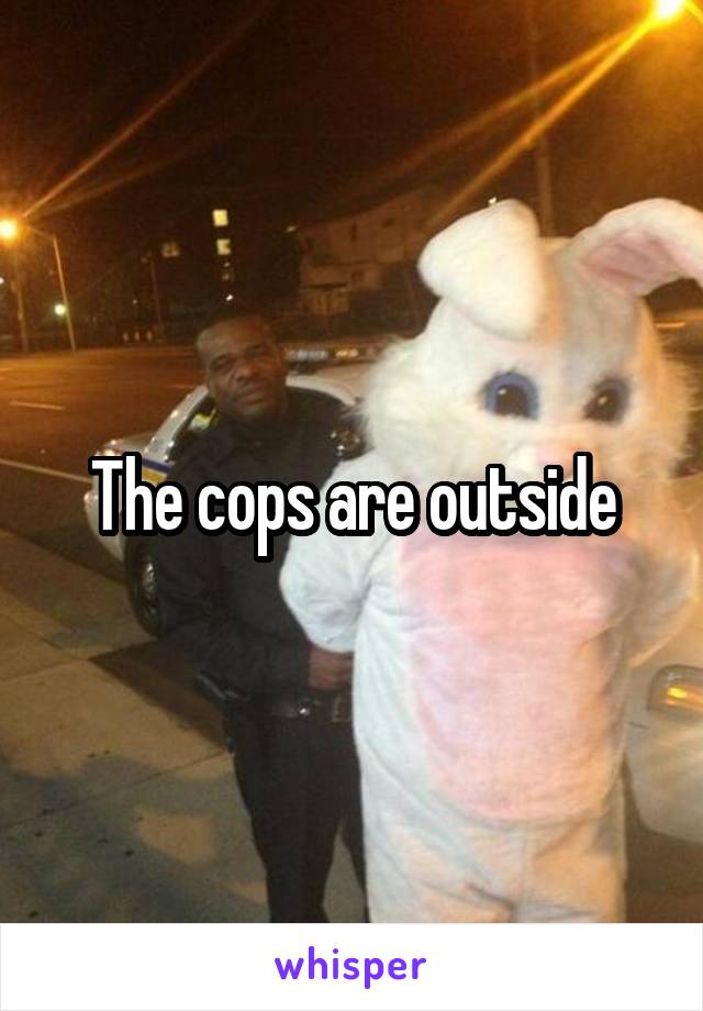 The cops are outside