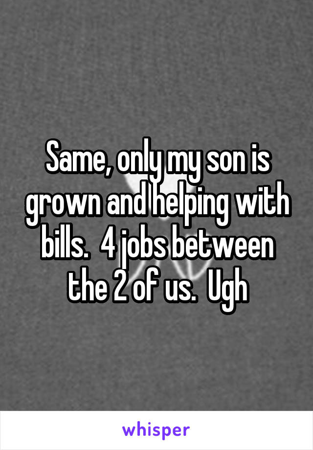 Same, only my son is grown and helping with bills.  4 jobs between the 2 of us.  Ugh