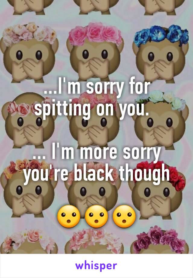 ...I'm sorry for spitting on you.  

... I'm more sorry you're black though

😮😮😮
