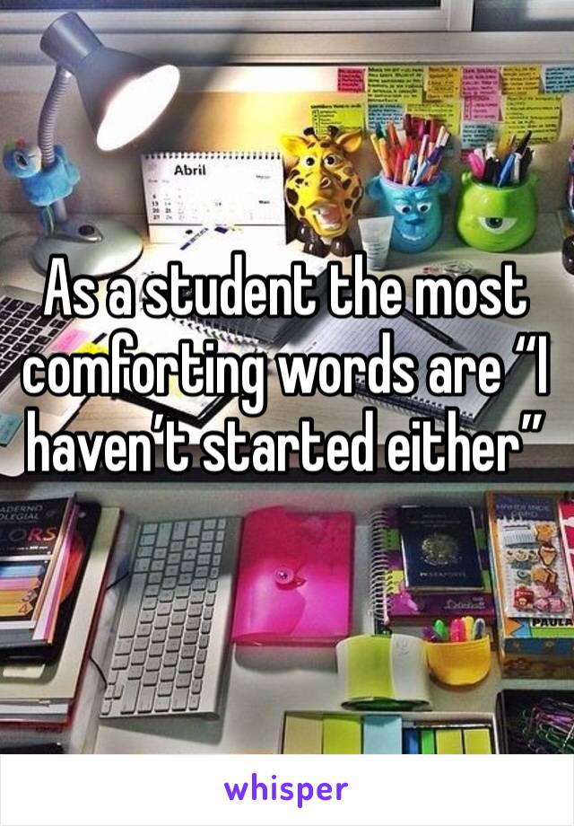 As a student the most comforting words are “I haven’t started either”
