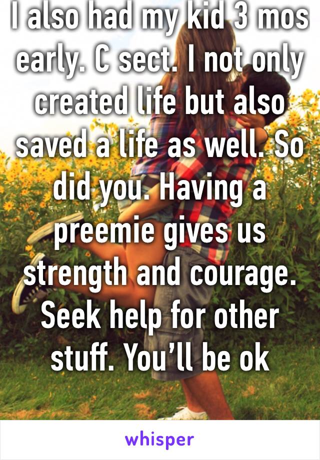 I also had my kid 3 mos early. C sect. I not only created life but also saved a life as well. So did you. Having a preemie gives us strength and courage. Seek help for other stuff. You’ll be ok 