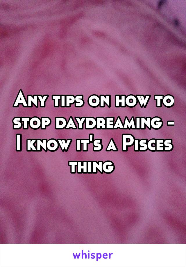 Any tips on how to stop daydreaming - I know it's a Pisces thing 