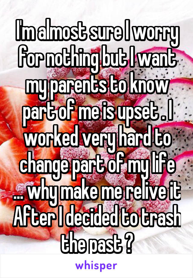 I'm almost sure I worry for nothing but I want my parents to know part of me is upset . I worked very hard to change part of my life ... why make me relive it After I decided to trash the past ?