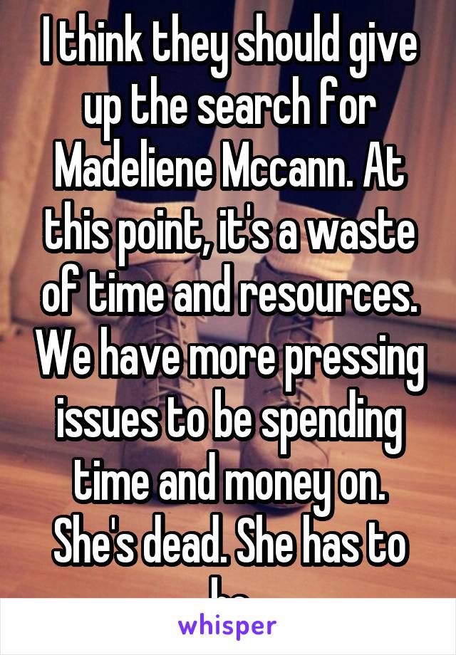 I think they should give up the search for Madeliene Mccann. At this point, it's a waste of time and resources. We have more pressing issues to be spending time and money on.
She's dead. She has to be