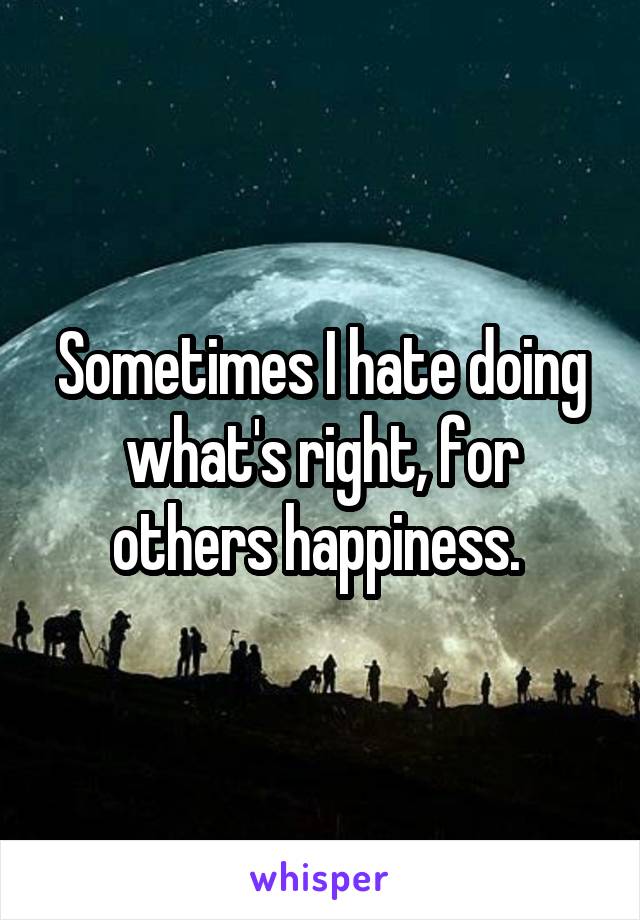 Sometimes I hate doing what's right, for others happiness. 
