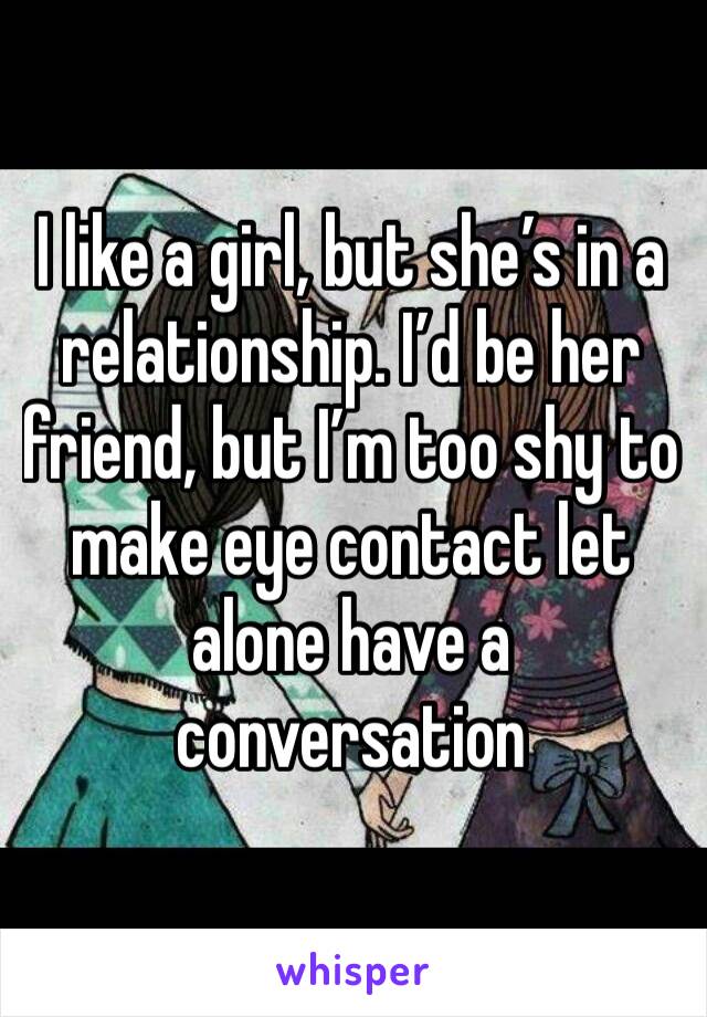 I like a girl, but she’s in a relationship. I’d be her friend, but I’m too shy to make eye contact let alone have a conversation 