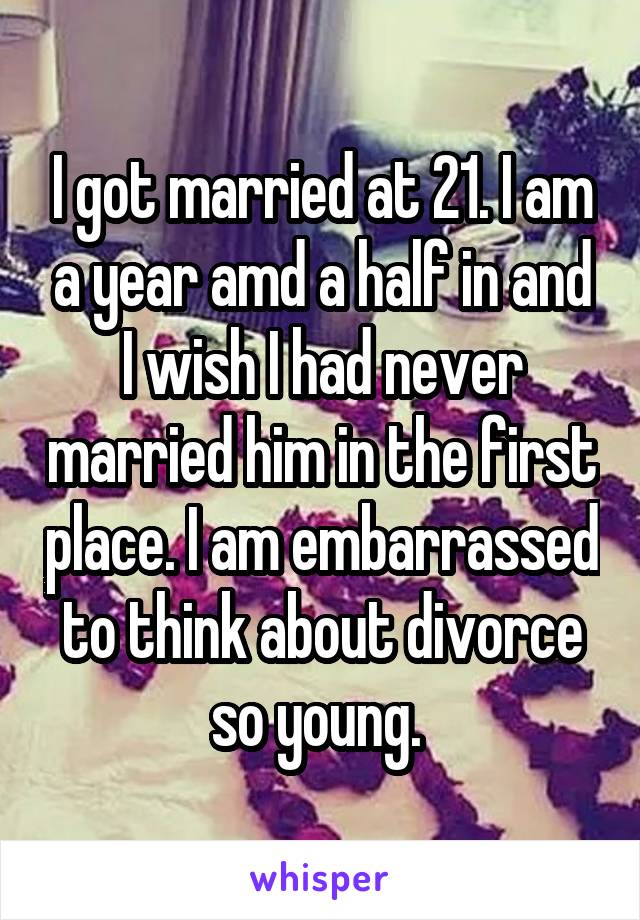 I got married at 21. I am a year amd a half in and I wish I had never married him in the first place. I am embarrassed to think about divorce so young. 