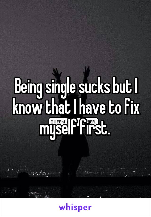 Being single sucks but I know that I have to fix myself first. 