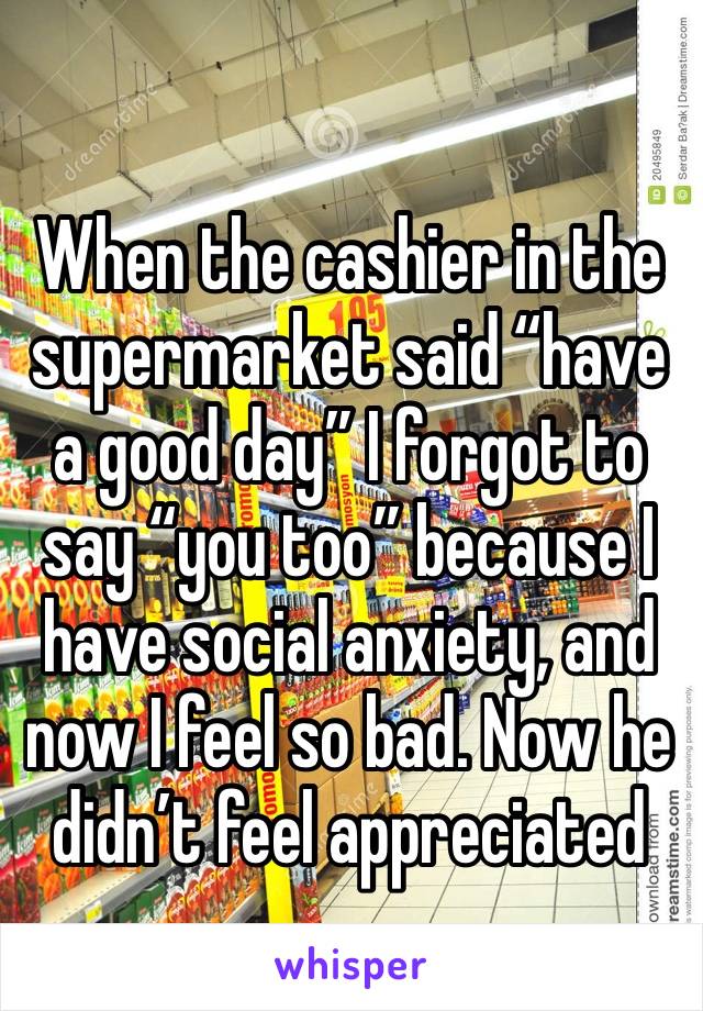 When the cashier in the supermarket said “have a good day” I forgot to say “you too” because I have social anxiety, and now I feel so bad. Now he didn’t feel appreciated 