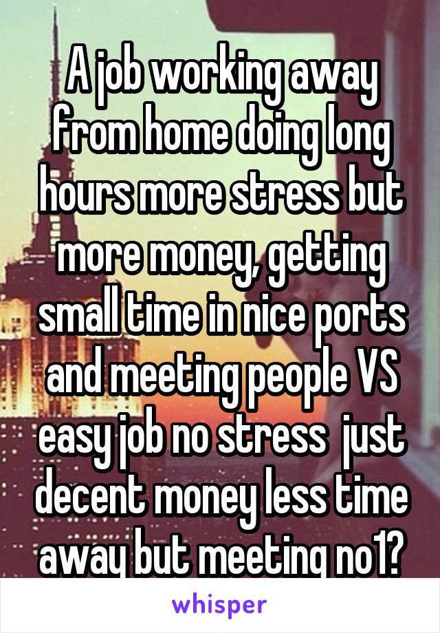 A job working away from home doing long hours more stress but more money, getting small time in nice ports and meeting people VS easy job no stress  just decent money less time away but meeting no1?