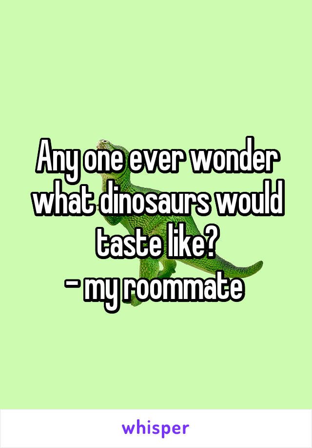 Any one ever wonder what dinosaurs would taste like?
- my roommate 