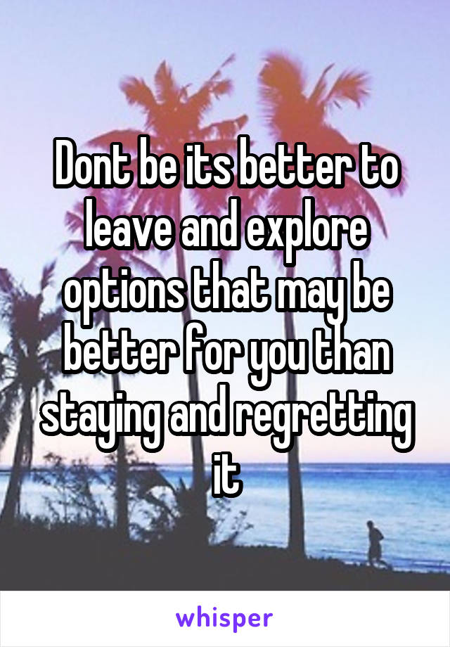 Dont be its better to leave and explore options that may be better for you than staying and regretting it