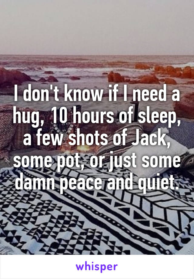 I don't know if I need a hug, 10 hours of sleep, a few shots of Jack, some pot, or just some damn peace and quiet.