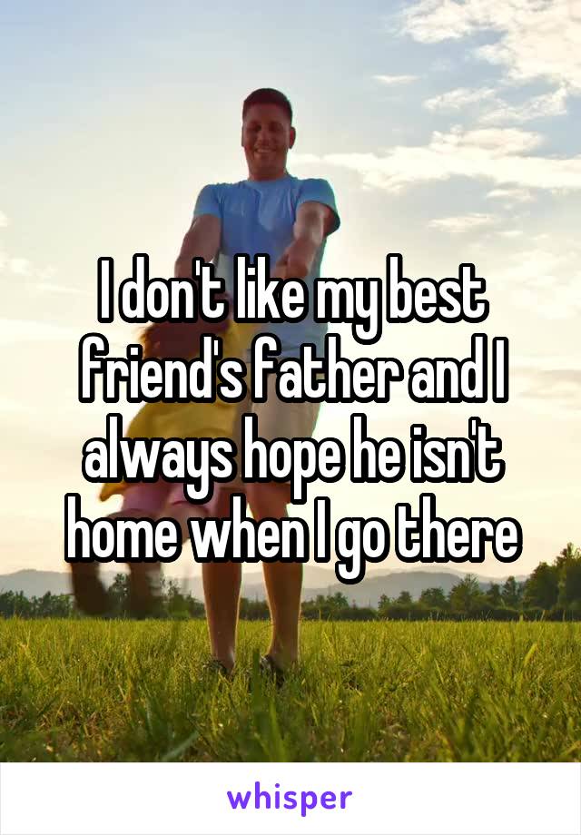 I don't like my best friend's father and I always hope he isn't home when I go there