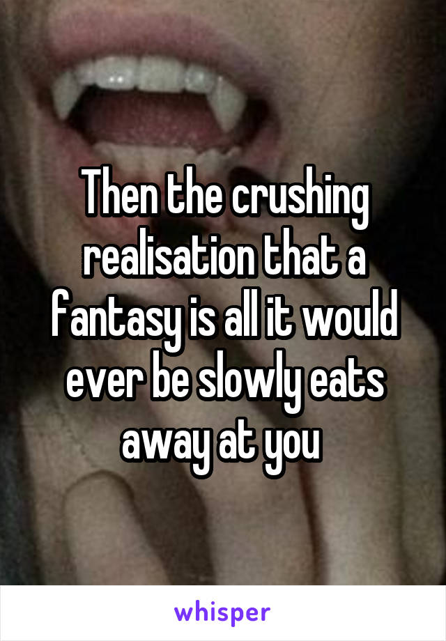 Then the crushing realisation that a fantasy is all it would ever be slowly eats away at you 