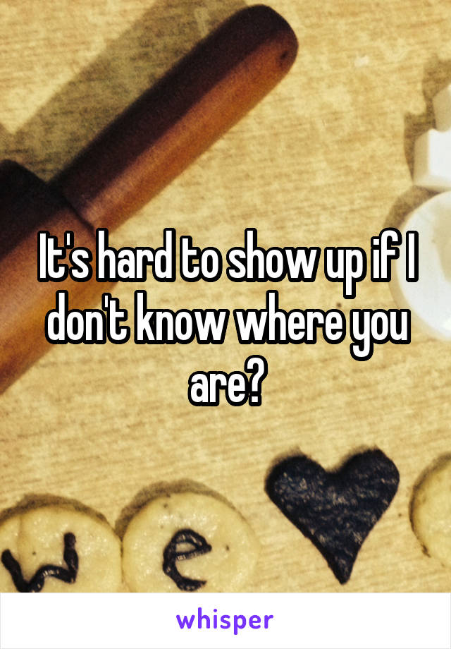 It's hard to show up if I don't know where you are?