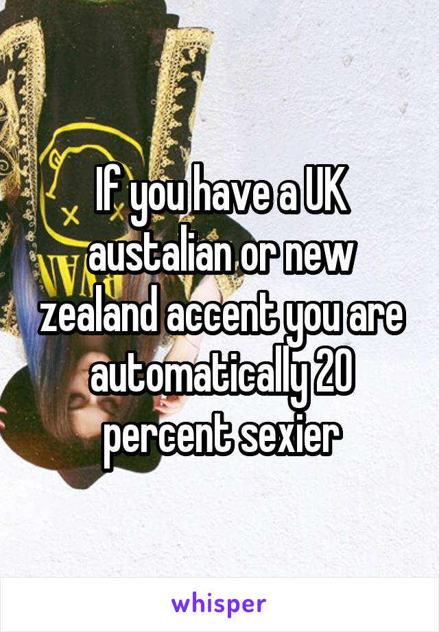 If you have a UK austalian or new zealand accent you are automatically 20 percent sexier