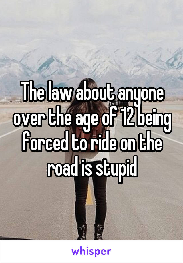 The law about anyone over the age of 12 being forced to ride on the road is stupid