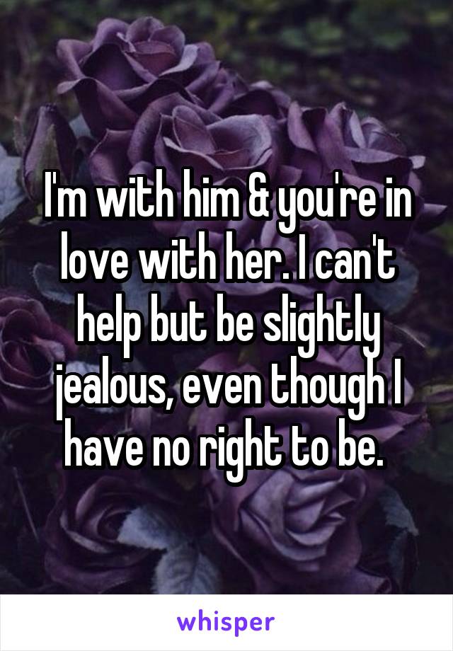I'm with him & you're in love with her. I can't help but be slightly jealous, even though I have no right to be. 