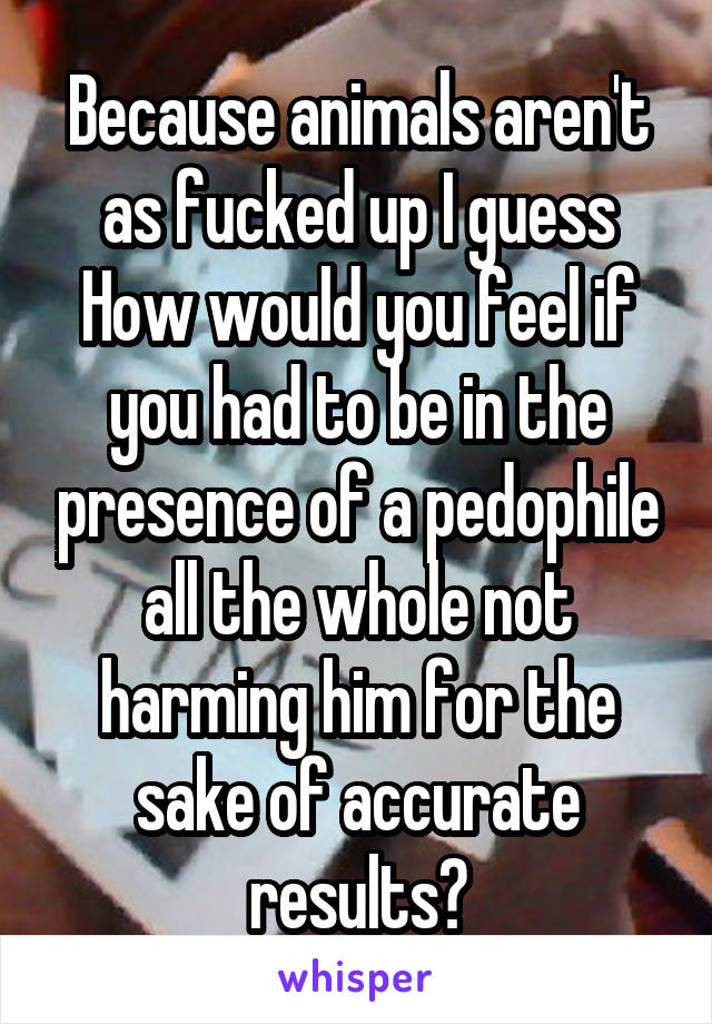Because animals aren't as fucked up I guess
How would you feel if you had to be in the presence of a pedophile all the whole not harming him for the sake of accurate results?
