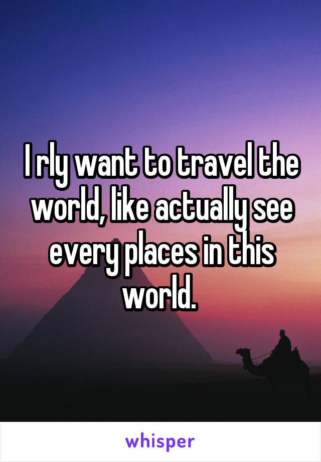 I rly want to travel the world, like actually see every places in this world. 