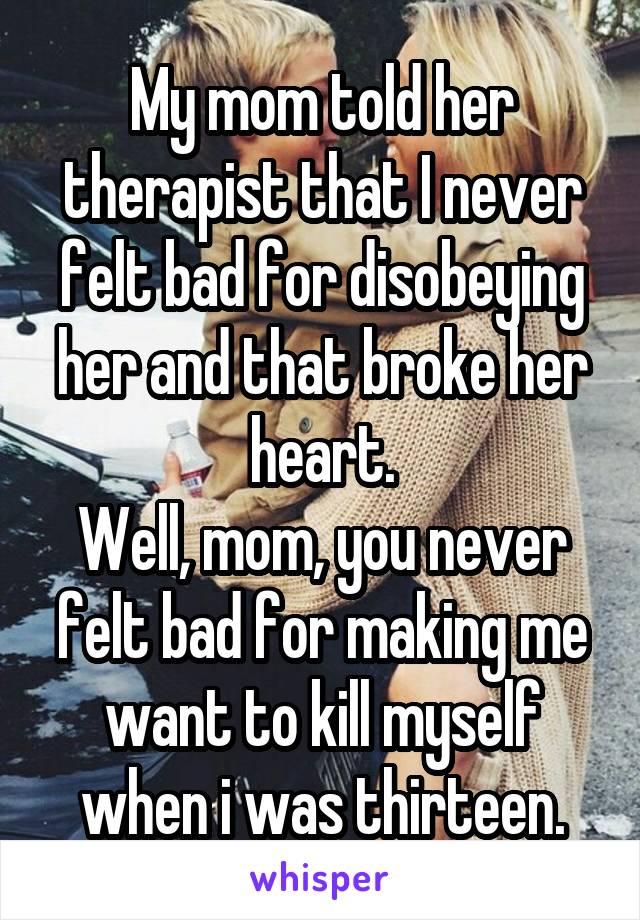 My mom told her therapist that I never felt bad for disobeying her and that broke her heart.
Well, mom, you never felt bad for making me want to kill myself when i was thirteen.