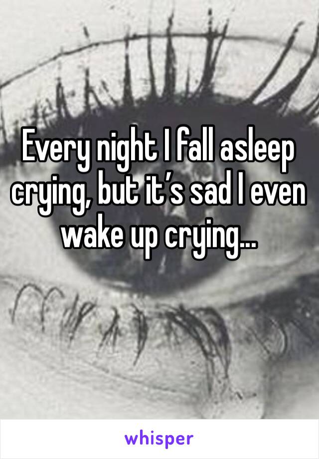 Every night I fall asleep crying, but it’s sad I even wake up crying... 