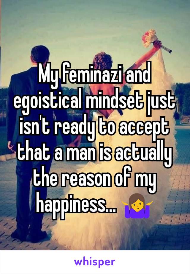 My feminazi and egoistical mindset just isn't ready to accept that a man is actually the reason of my happiness... 🤷