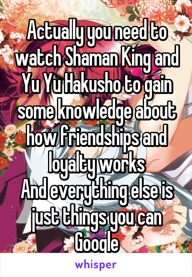 Actually you need to watch Shaman King and Yu Yu Hakusho to gain some knowledge about how friendships and loyalty works
And everything else is just things you can Google