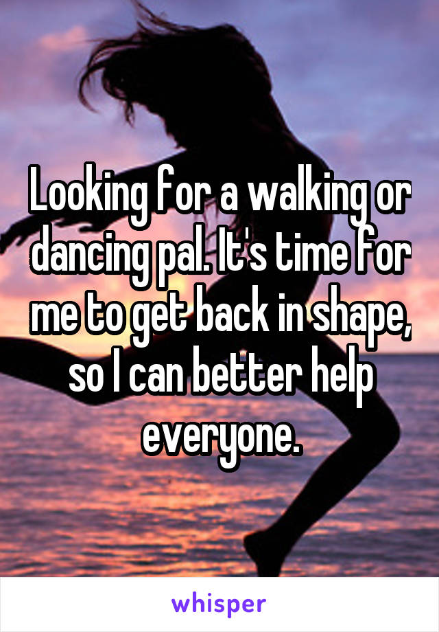 Looking for a walking or dancing pal. It's time for me to get back in shape, so I can better help everyone.