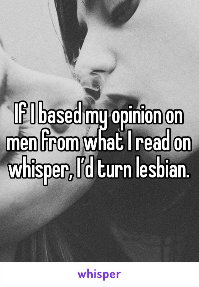 If I based my opinion on men from what I read on whisper, I’d turn lesbian. 
