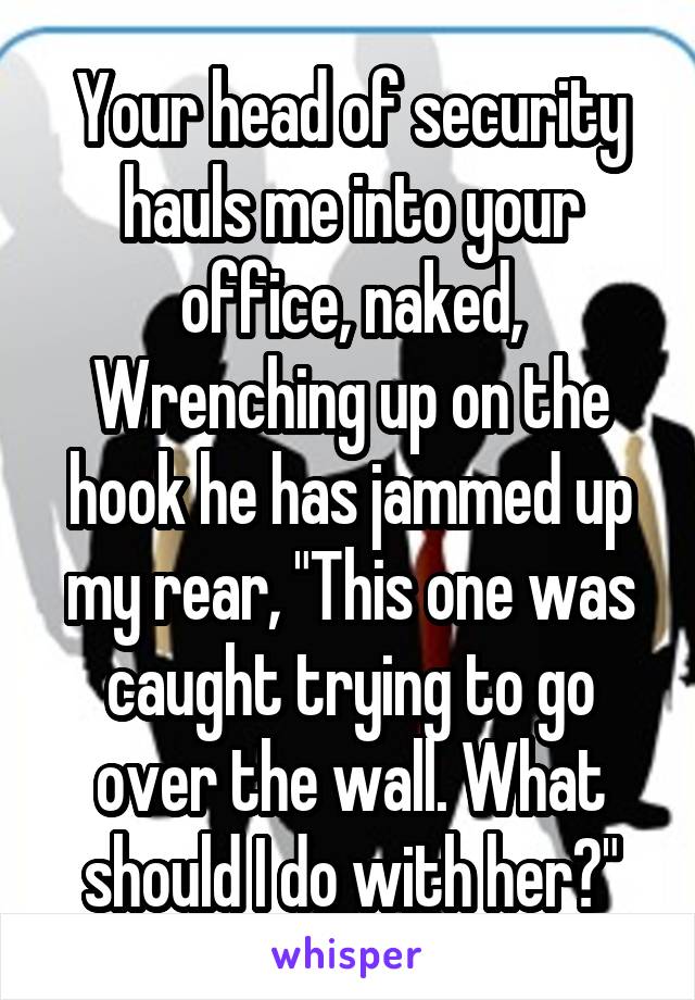 Your head of security hauls me into your office, naked, Wrenching up on the hook he has jammed up my rear, "This one was caught trying to go over the wall. What should I do with her?"