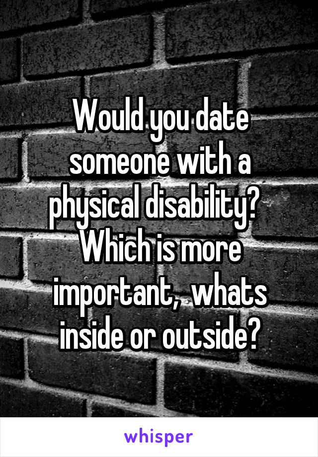 Would you date someone with a physical disability?  
Which is more important,  whats inside or outside?